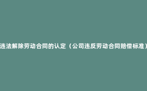 违法解除劳动合同的认定（公司违反劳动合同赔偿标准）