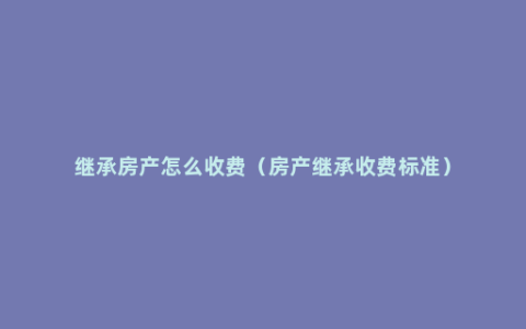 继承房产怎么收费（房产继承收费标准）