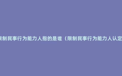 限制民事行为能力人指的是谁（限制民事行为能力人认定）