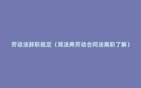 劳动法辞职规定（民法典劳动合同法离职了解）