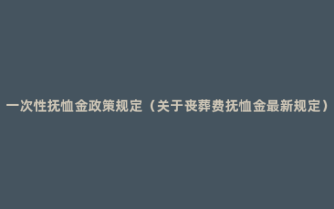 一次性抚恤金政策规定（关于丧葬费抚恤金最新规定）