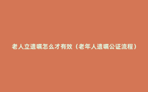 老人立遗嘱怎么才有效（老年人遗嘱公证流程）