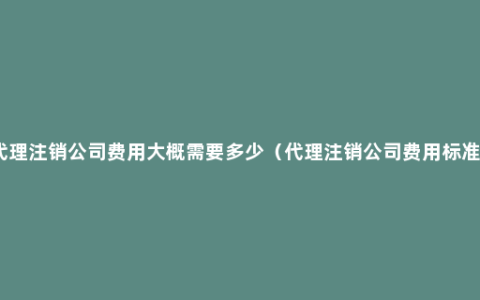 代理注销公司费用大概需要多少（代理注销公司费用标准）