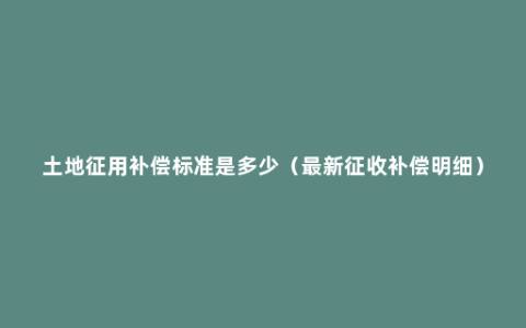 土地征用补偿标准是多少（最新征收补偿明细）