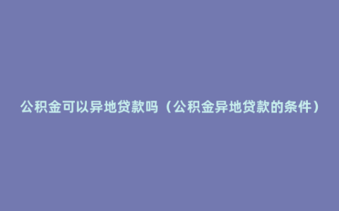 公积金可以异地贷款吗（公积金异地贷款的条件）