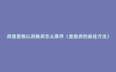 房屋置换以房换房怎么操作（置换房的最佳方法）