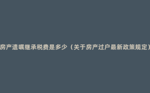 房产遗嘱继承税费是多少（关于房产过户最新政策规定）