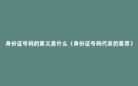 身份证号码的意义是什么（身份证号码代表的意思）