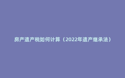 房产遗产税如何计算（2022年遗产继承法）