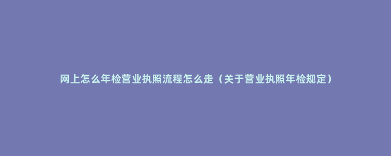 网上怎么年检营业执照流程怎么走（关于营业执照年检规定）