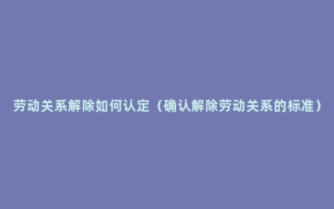 劳动关系解除如何认定（确认解除劳动关系的标准）