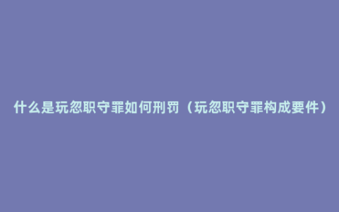 什么是玩忽职守罪如何刑罚（玩忽职守罪构成要件）