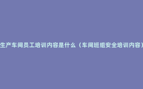 生产车间员工培训内容是什么（车间班组安全培训内容）