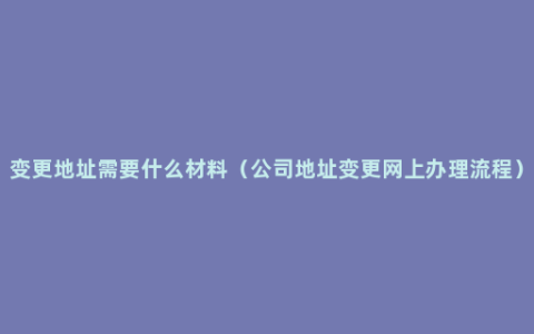 变更地址需要什么材料（公司地址变更网上办理流程）