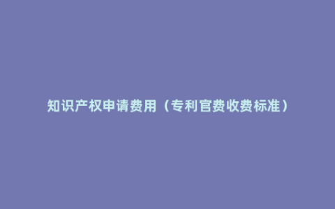 知识产权申请费用（专利官费收费标准）