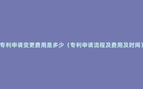 专利申请变更费用是多少（专利申请流程及费用及时间）