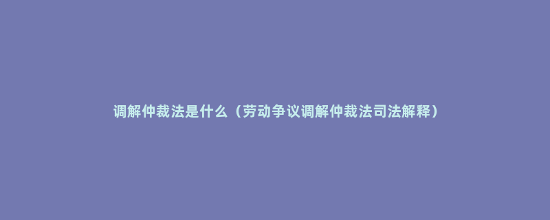 调解仲裁法是什么（劳动争议调解仲裁法司法解释）