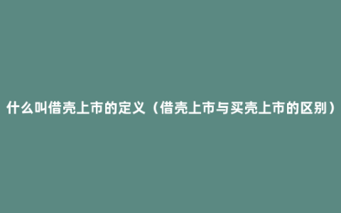 什么叫借壳上市的定义（借壳上市与买壳上市的区别）