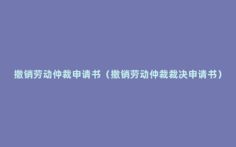 撤销劳动仲裁申请书（撤销劳动仲裁裁决申请书）