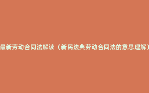 最新劳动合同法解读（新民法典劳动合同法的意思理解）