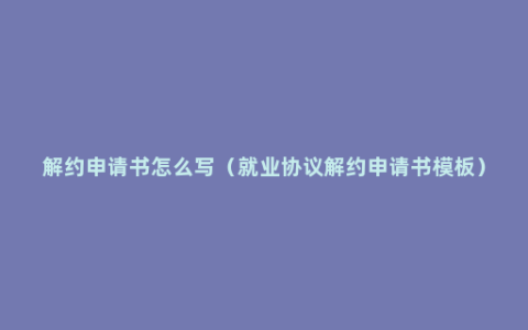 解约申请书怎么写（就业协议解约申请书模板）