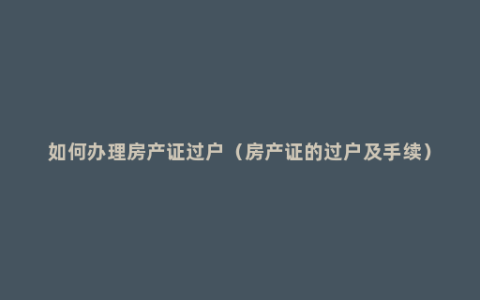 如何办理房产证过户（房产证的过户及手续）