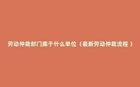 劳动仲裁部门属于什么单位（最新劳动仲裁流程 ）