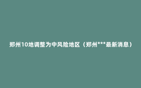 郑州10地调整为中风险地区（郑州***最新消息）