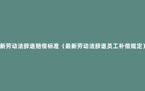 新劳动法辞退赔偿标准（最新劳动法辞退员工补偿规定）