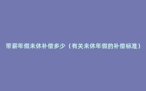 带薪年假未休补偿多少（有关未休年假的补偿标准）