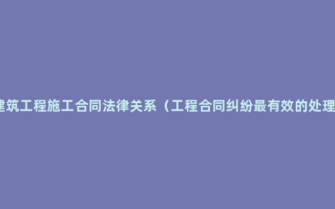 建筑工程施工合同法律关系（工程合同纠纷最有效的处理）