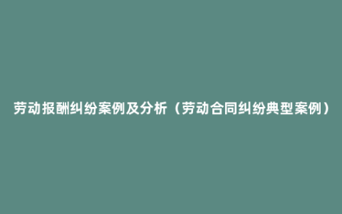 劳动报酬纠纷案例及分析（劳动合同纠纷典型案例）