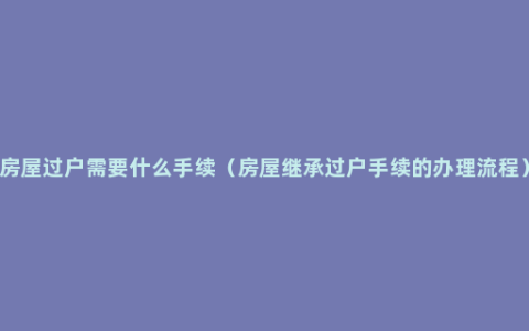 房屋过户需要什么手续（房屋继承过户手续的办理流程）