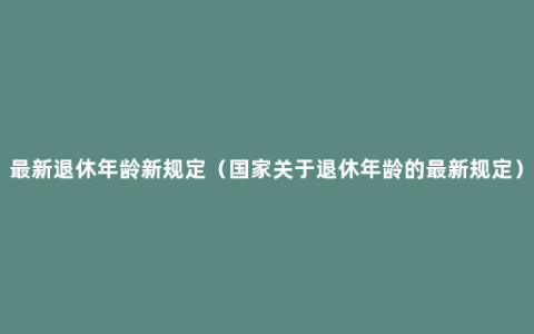 最新退休年龄新规定（国家关于退休年龄的最新规定）