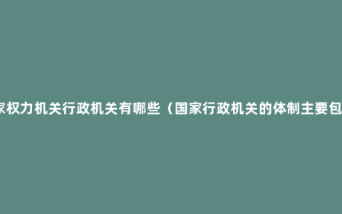 国家权力机关行政机关有哪些（国家行政机关的体制主要包括）