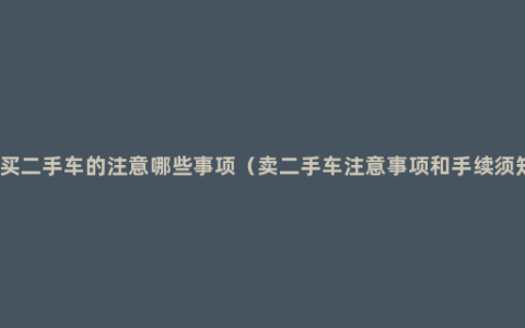 购买二手车的注意哪些事项（卖二手车注意事项和手续须知）