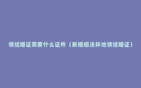 领结婚证需要什么证件（新婚姻法异地领结婚证）