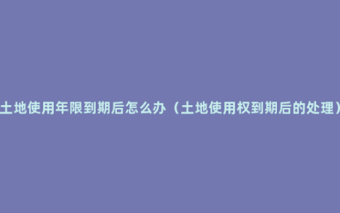 土地使用年限到期后怎么办（土地使用权到期后的处理）