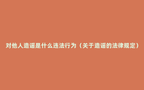 对他人造谣是什么违法行为（关于造谣的法律规定）