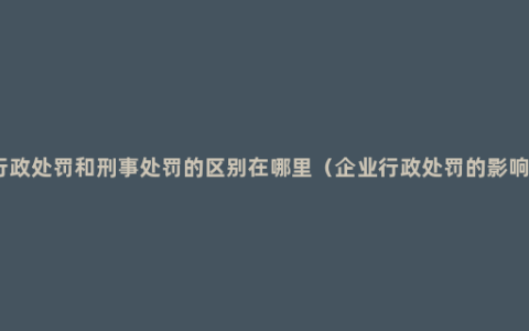 行政处罚和刑事处罚的区别在哪里（企业行政处罚的影响）