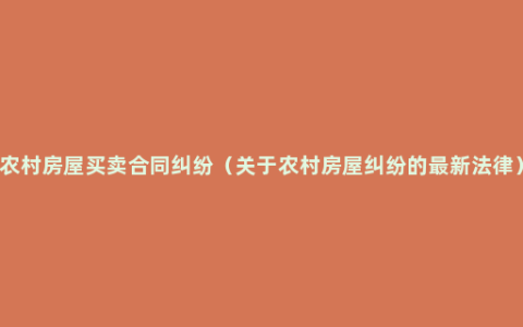 农村房屋买卖合同纠纷（关于农村房屋纠纷的最新法律）