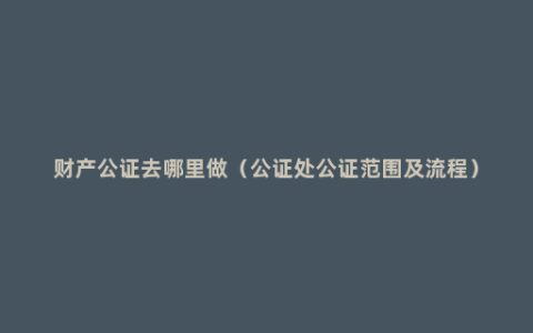 财产公证去哪里做（公证处公证范围及流程）