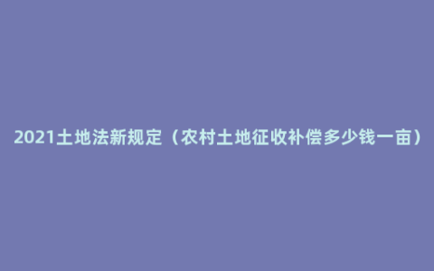 2021土地法新规定（农村土地征收补偿多少钱一亩）