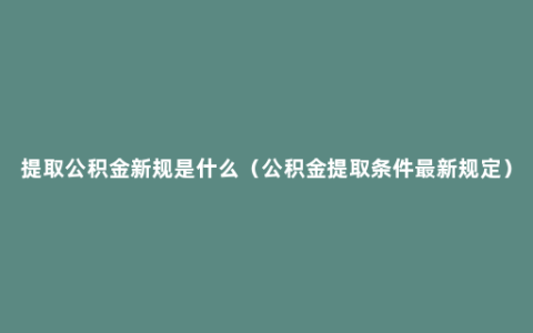 提取公积金新规是什么（公积金提取条件最新规定）