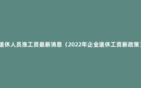 退休人员涨工资最新消息（2022年企业退休工资新政策）