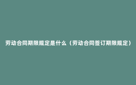 劳动合同期限规定是什么（劳动合同签订期限规定）