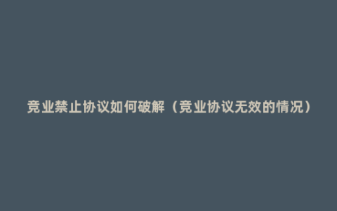 竞业禁止协议如何破解（竞业协议无效的情况）