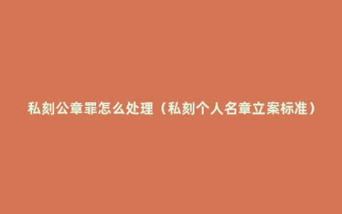 私刻公章罪怎么处理（私刻个人名章立案标准）