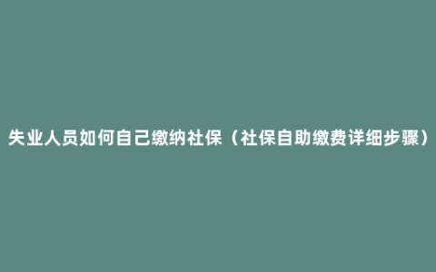 失业人员如何自己缴纳社保（社保自助缴费详细步骤）