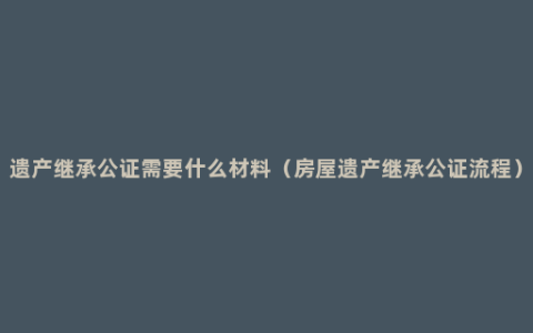 遗产继承公证需要什么材料（房屋遗产继承公证流程）